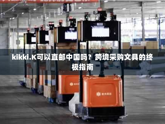 kikki.K可以直邮中国吗？跨境采购文具的终极指南