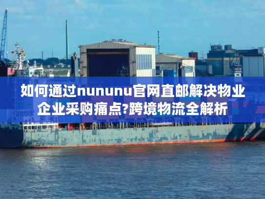 如何通过nununu官网直邮解决物业企业采购痛点?跨境物流全解析