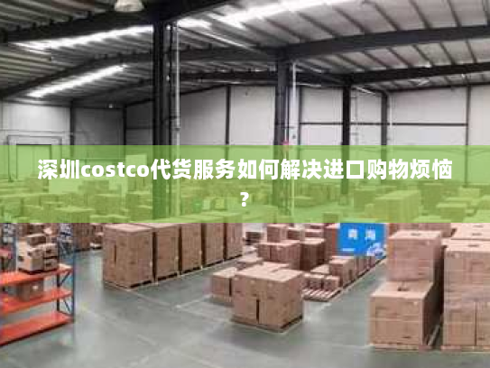 深圳costco代货服务如何解决进口购物烦恼? 深圳costco代货服务如何解决进口购物烦恼?