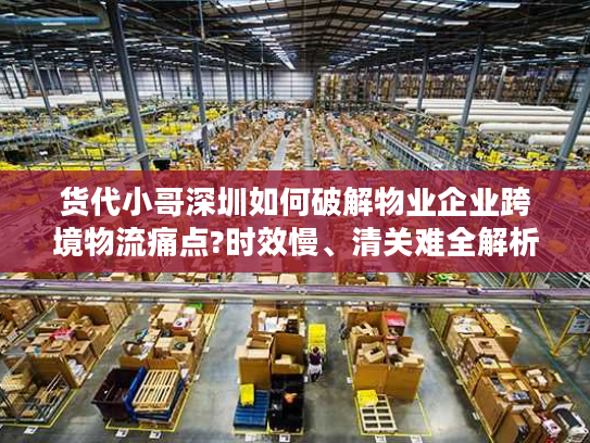 货代小哥深圳如何破解物业企业跨境物流痛点?时效慢、清关难全解析