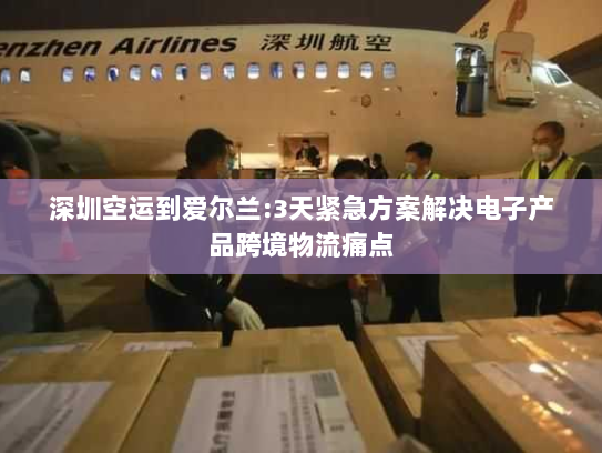 深圳空运到爱尔兰:3天紧急方案解决电子产品跨境物流痛点 深圳空运到爱尔兰:3天紧急方案解决电子产品跨境物流痛点