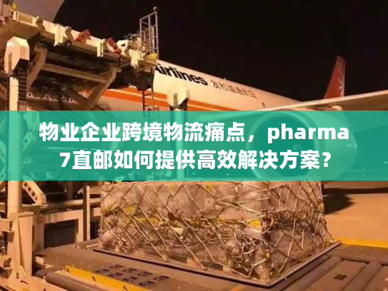 物业企业跨境物流痛点，pharma7直邮如何提供高效解决方案？