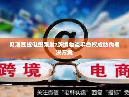 贝海直货假货频发?跨境物流平台权威防伪解决方案 贝海直货假货频发?跨境物流平台权威防伪解决方案