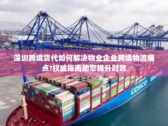 深圳跨境货代如何解决物业企业跨境物流痛点?权威指南助您提升时效