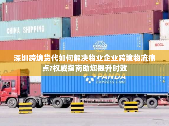 深圳跨境货代如何解决物业企业跨境物流痛点?权威指南助您提升时效