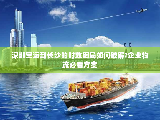 深圳空运到长沙的时效困局如何破解?企业物流必看方案