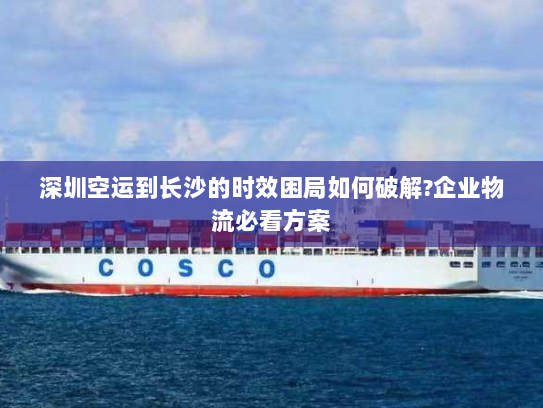 深圳空运到长沙的时效困局如何破解?企业物流必看方案