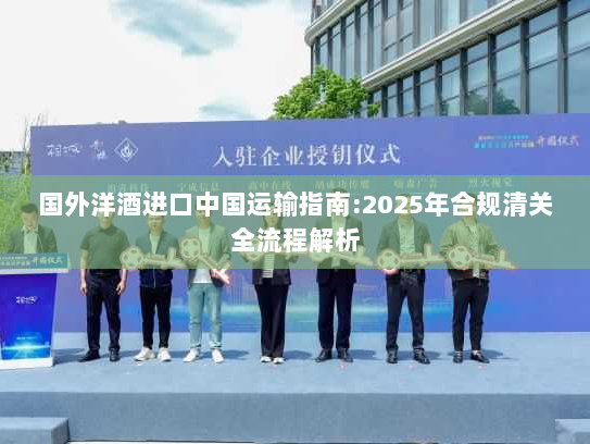 国外洋酒进口中国运输指南:2025年合规清关全流程解析