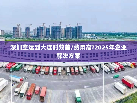 深圳空运到大连时效差/费用高?2025年企业解决方案 深圳空运到大连时效差/费用高?2025年企业解决方案