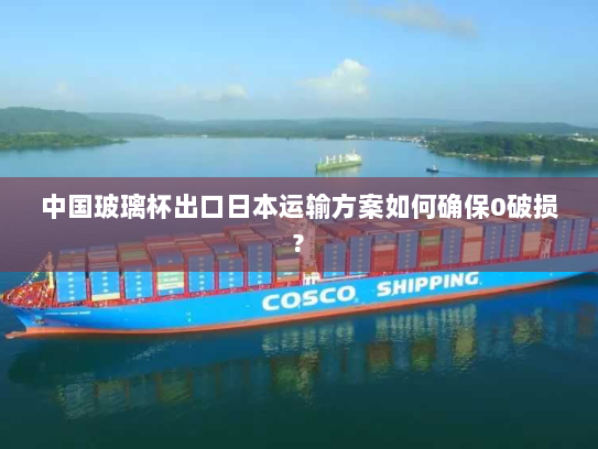 中国玻璃杯出口日本运输方案如何确保0破损? 中国玻璃杯出口日本运输方案如何确保0破损?