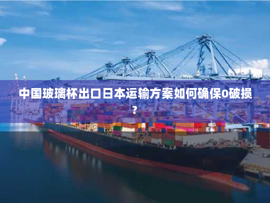 中国玻璃杯出口日本运输方案如何确保0破损? 中国玻璃杯出口日本运输方案如何确保0破损?