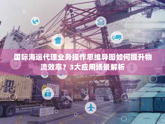 国际海运代理业务操作思维导图如何提升物流效率?3大应用场景解析 国际海运代理业务操作思维导图如何提升物流效率?3大应用场景解析