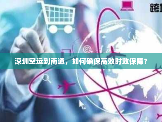 深圳空运到南通,如何确保高效时效保障? 深圳空运到南通,如何确保高效时效保障?