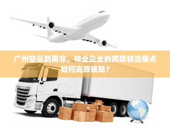 广州空运到南非,物业企业的跨境物流痛点如何高效破局? 广州空运到南非,物业企业的跨境物流痛点如何高效破局?