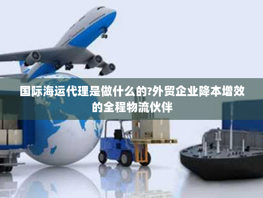 国际海运代理是做什么的?外贸企业降本增效的全程物流伙伴 国际海运代理是做什么的?外贸企业降本增效的全程物流伙伴