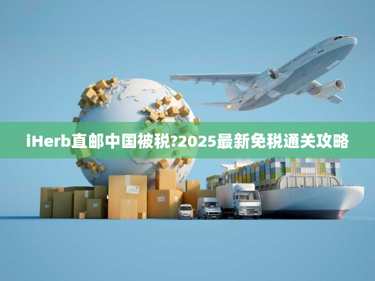 iHerb直邮中国被税?2025最新免税通关攻略 iHerb直邮中国被税?2025最新免税通关攻略