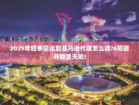 2025年旺季空运到亚马逊代理怎么选?6招避开物流天坑!