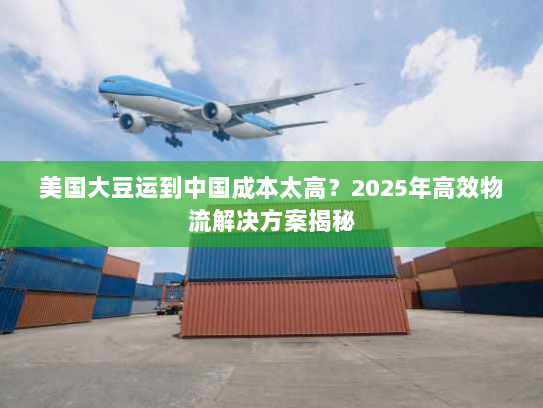 美国大豆运到中国成本太高？2025年高效物流解决方案揭秘