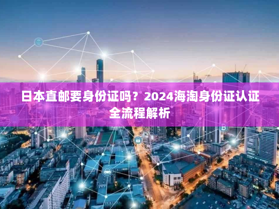 日本直邮要身份证吗?2024海淘身份证认证全流程解析 日本直邮要身份证吗?2024海淘身份证认证全流程解析