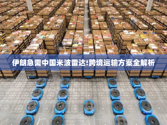 伊朗急需中国米波雷达!跨境运输方案全解析 伊朗急需中国米波雷达!跨境运输方案全解析