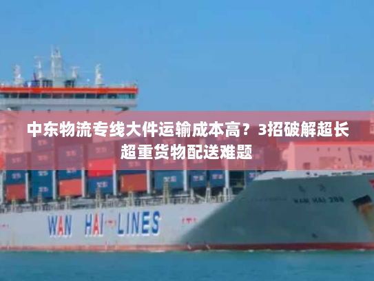 中东物流专线大件运输成本高？3招破解超长超重货物配送难题