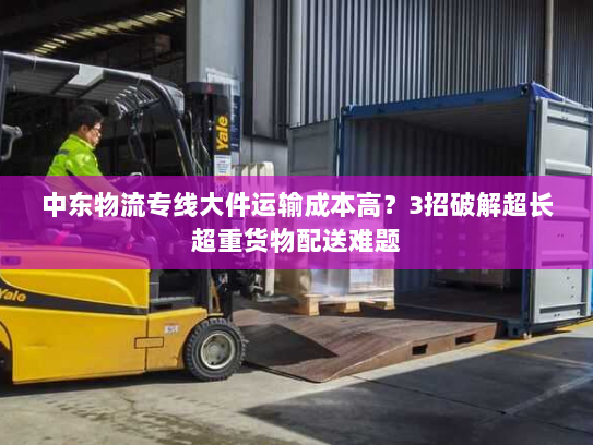 中东物流专线大件运输成本高？3招破解超长超重货物配送难题