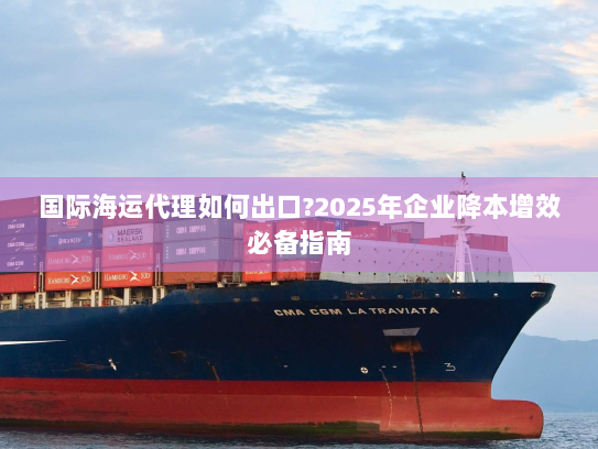 国际海运代理如何出口?2025年企业降本增效必备指南 国际海运代理如何出口?2025年企业降本增效必备指南