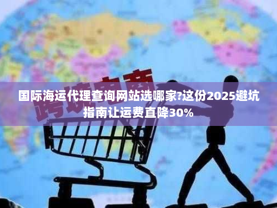 国际海运代理查询网站选哪家?这份2025避坑指南让运费直降30% 国际海运代理查询网站选哪家?这份2025避坑指南让运费直降30%