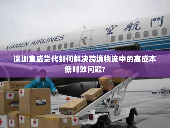 深圳宣威货代如何解决跨境物流中的高成本低时效问题? 深圳宣威货代如何解决跨境物流中的高成本低时效问题?