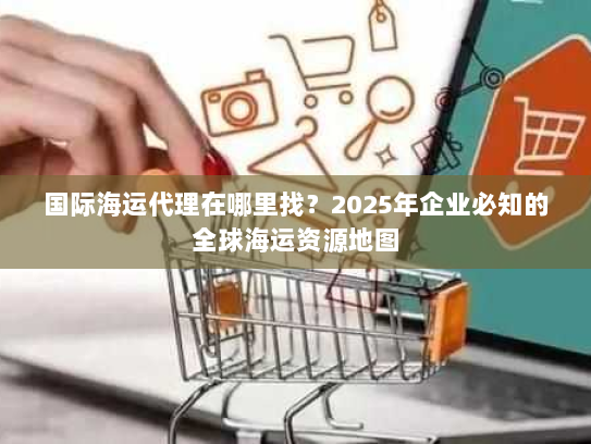 国际海运代理在哪里找？2025年企业必知的全球海运资源地图