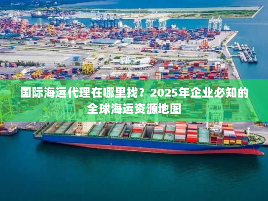 国际海运代理在哪里找?2025年企业必知的全球海运资源地图 国际海运代理在哪里找?2025年企业必知的全球海运资源地图