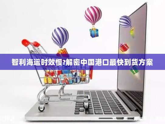 智利海运时效慢?解密中国港口最快到货方案