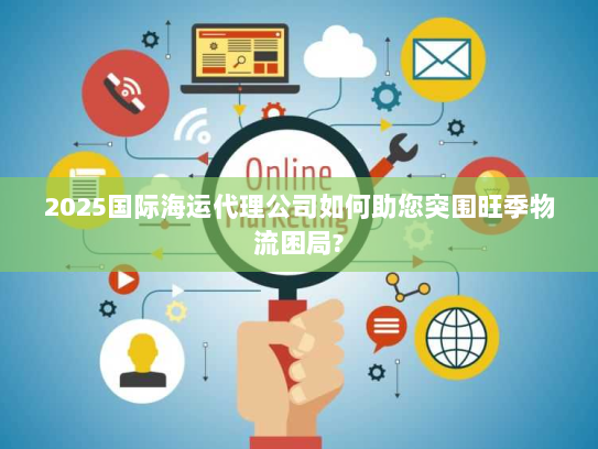 2025国际海运代理公司如何助您突围旺季物流困局? 2025国际海运代理公司如何助您突围旺季物流困局?