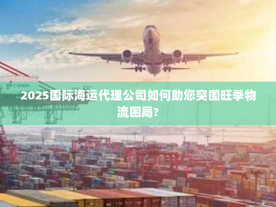 2025国际海运代理公司如何助您突围旺季物流困局?