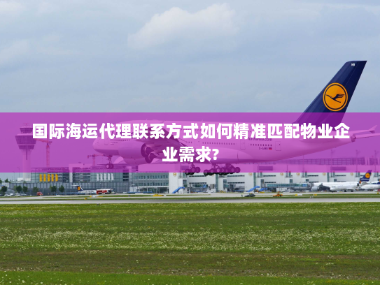 国际海运代理联系方式如何精准匹配物业企业需求? 国际海运代理联系方式如何精准匹配物业企业需求?