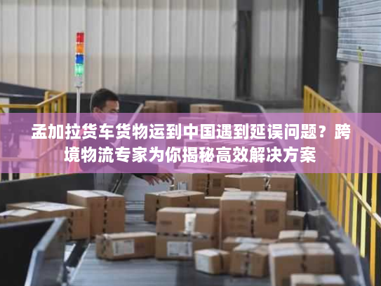 孟加拉货车货物运到中国遇到延误问题?跨境物流专家为你揭秘高效解决方案 孟加拉货车货物运到中国遇到延误问题?跨境物流专家为你揭秘高效解决方案