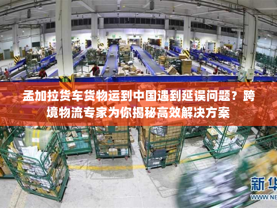 孟加拉货车货物运到中国遇到延误问题?跨境物流专家为你揭秘高效解决方案 孟加拉货车货物运到中国遇到延误问题?跨境物流专家为你揭秘高效解决方案