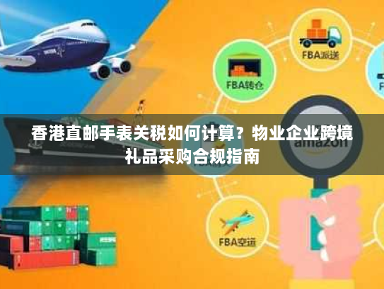 香港直邮手表关税如何计算?物业企业跨境礼品采购合规指南 香港直邮手表关税如何计算?物业企业跨境礼品采购合规指南