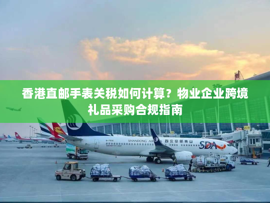 香港直邮手表关税如何计算?物业企业跨境礼品采购合规指南 香港直邮手表关税如何计算?物业企业跨境礼品采购合规指南