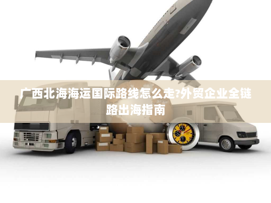 广西北海海运国际路线怎么走?外贸企业全链路出海指南