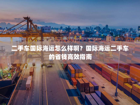 二手车国际海运怎么样啊?国际海运二手车的省钱高效指南 二手车国际海运怎么样啊?国际海运二手车的省钱高效指南