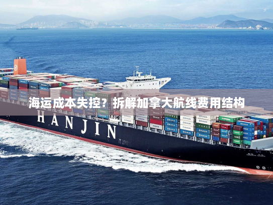 海运成本失控？拆解加拿大航线费用结构