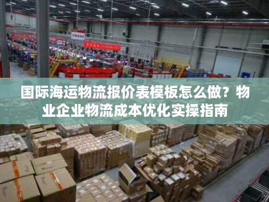 国际海运物流报价表模板怎么做？物业企业物流成本优化实操指南
