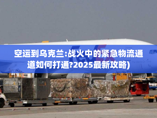 空运到乌克兰:战火中的紧急物流通道如何打通?2025最新攻略)