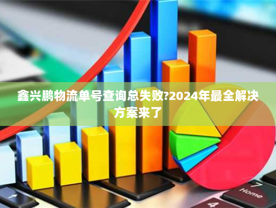 鑫兴鹏物流单号查询总失败?2024年最全解决方案来了 鑫兴鹏物流单号查询总失败?2024年最全解决方案来了