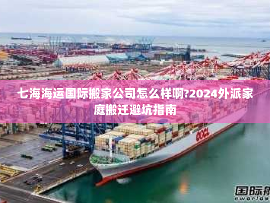 七海海运国际搬家公司怎么样啊?2024外派家庭搬迁避坑指南