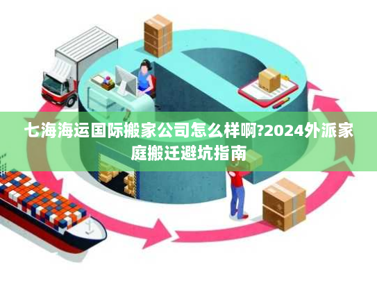 七海海运国际搬家公司怎么样啊?2024外派家庭搬迁避坑指南 七海海运国际搬家公司怎么样啊?2024外派家庭搬迁避坑指南