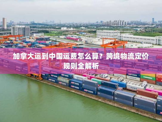 加拿大运到中国运费怎么算?跨境物流定价规则全解析 加拿大运到中国运费怎么算?跨境物流定价规则全解析