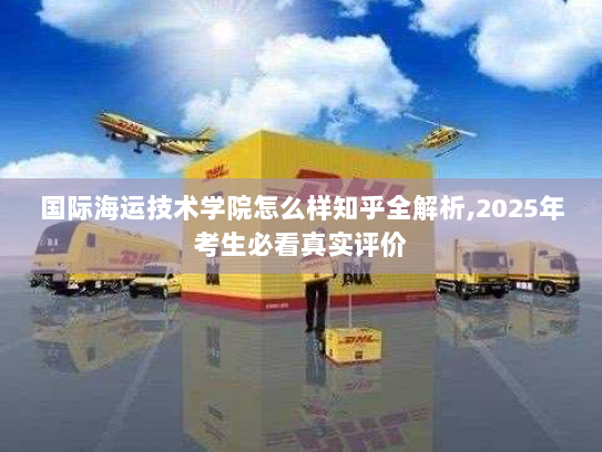 国际海运技术学院怎么样知乎全解析,2025年考生必看真实评价