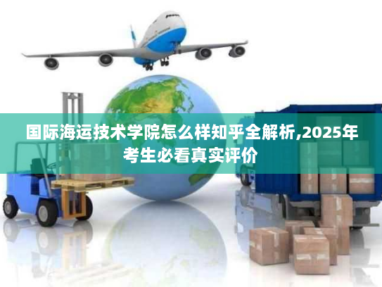 国际海运技术学院怎么样知乎全解析,2025年考生必看真实评价